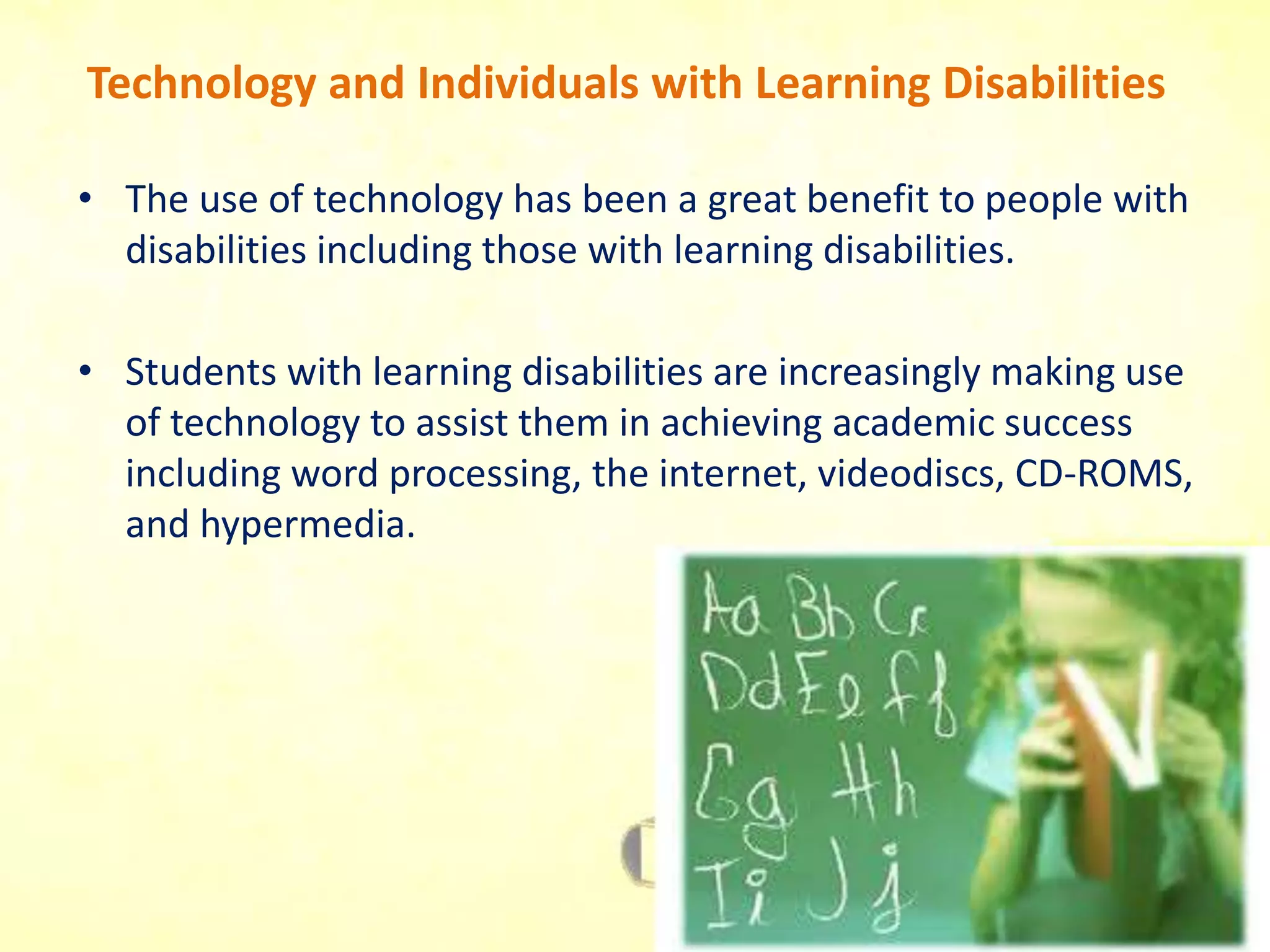 Technology and Individuals with Learning Disabilities
• The use of technology has been a great benefit to people with
disabilities including those with learning disabilities.
• Students with learning disabilities are increasingly making use
of technology to assist them in achieving academic success
including word processing, the internet, videodiscs, CD-ROMS,
and hypermedia.
 