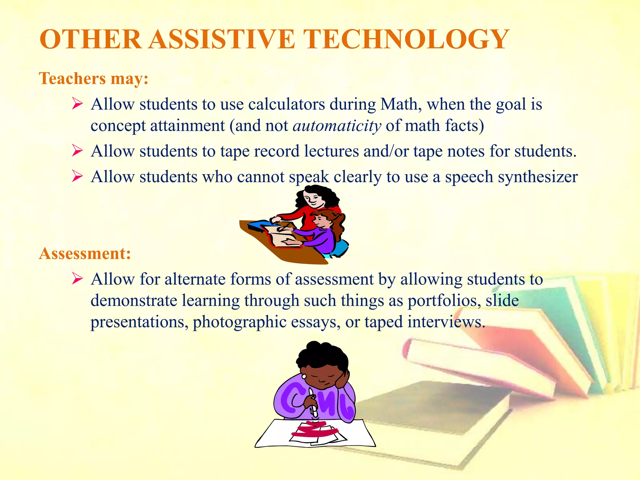 OTHER ASSISTIVE TECHNOLOGY
Teachers may:
 Allow students to use calculators during Math, when the goal is
concept attainment (and not automaticity of math facts)
 Allow students to tape record lectures and/or tape notes for students.
 Allow students who cannot speak clearly to use a speech synthesizer
Assessment:
 Allow for alternate forms of assessment by allowing students to
demonstrate learning through such things as portfolios, slide
presentations, photographic essays, or taped interviews.
 