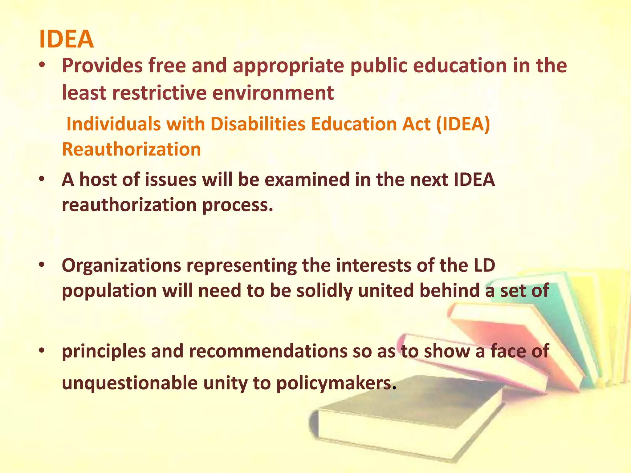 IDEA
• Provides free and appropriate public education in the
least restrictive environment
Individuals with Disabilities Education Act (IDEA)
Reauthorization
• A host of issues will be examined in the next IDEA
reauthorization process.
• Organizations representing the interests of the LD
population will need to be solidly united behind a set of
• principles and recommendations so as to show a face of
unquestionable unity to policymakers.
 