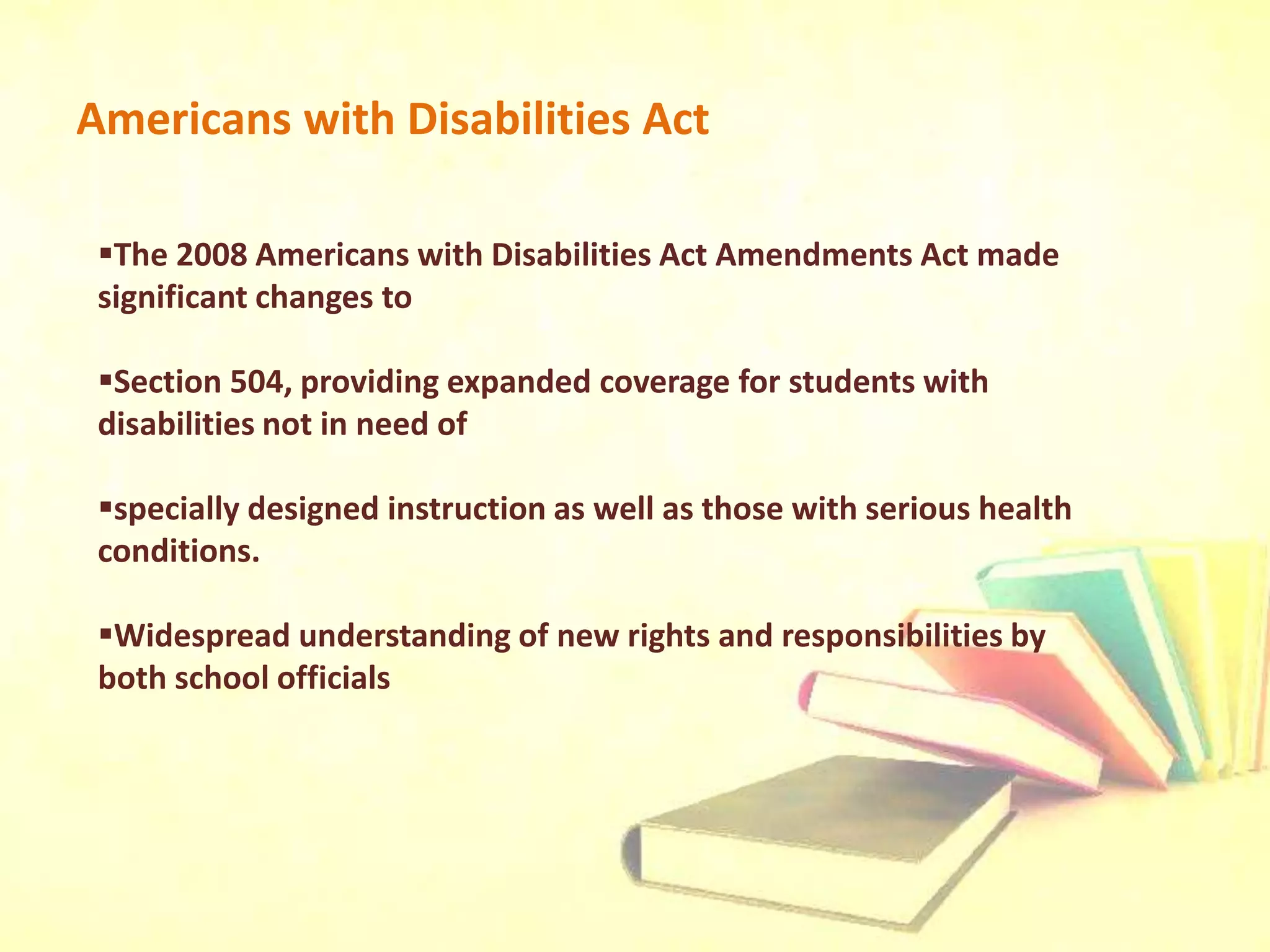Americans with Disabilities Act
The 2008 Americans with Disabilities Act Amendments Act made
significant changes to
Section 504, providing expanded coverage for students with
disabilities not in need of
specially designed instruction as well as those with serious health
conditions.
Widespread understanding of new rights and responsibilities by
both school officials
 