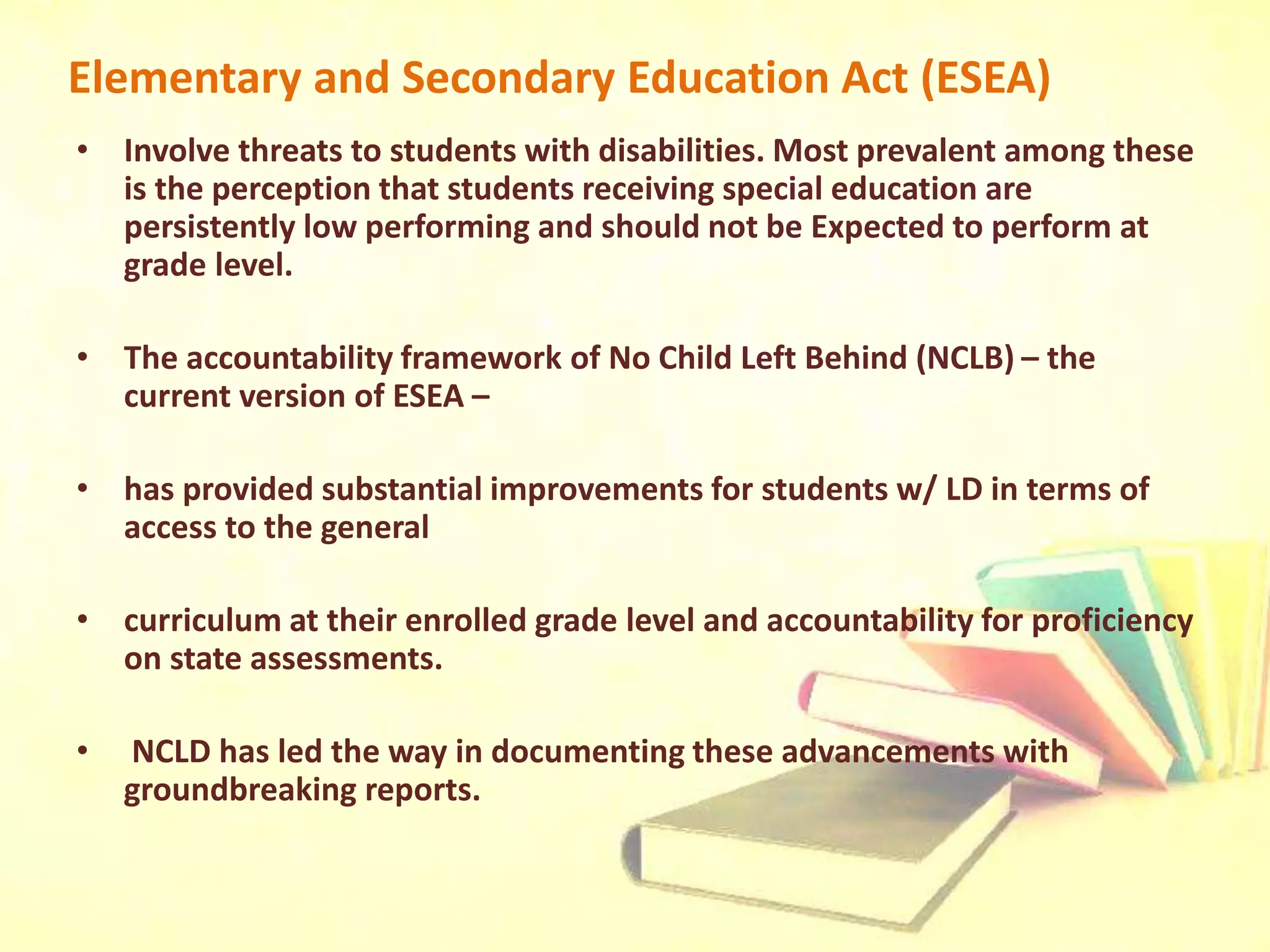 Elementary and Secondary Education Act (ESEA)
• Involve threats to students with disabilities. Most prevalent among these
is the perception that students receiving special education are
persistently low performing and should not be Expected to perform at
grade level.
• The accountability framework of No Child Left Behind (NCLB) – the
current version of ESEA –
• has provided substantial improvements for students w/ LD in terms of
access to the general
• curriculum at their enrolled grade level and accountability for proficiency
on state assessments.
• NCLD has led the way in documenting these advancements with
groundbreaking reports.
 