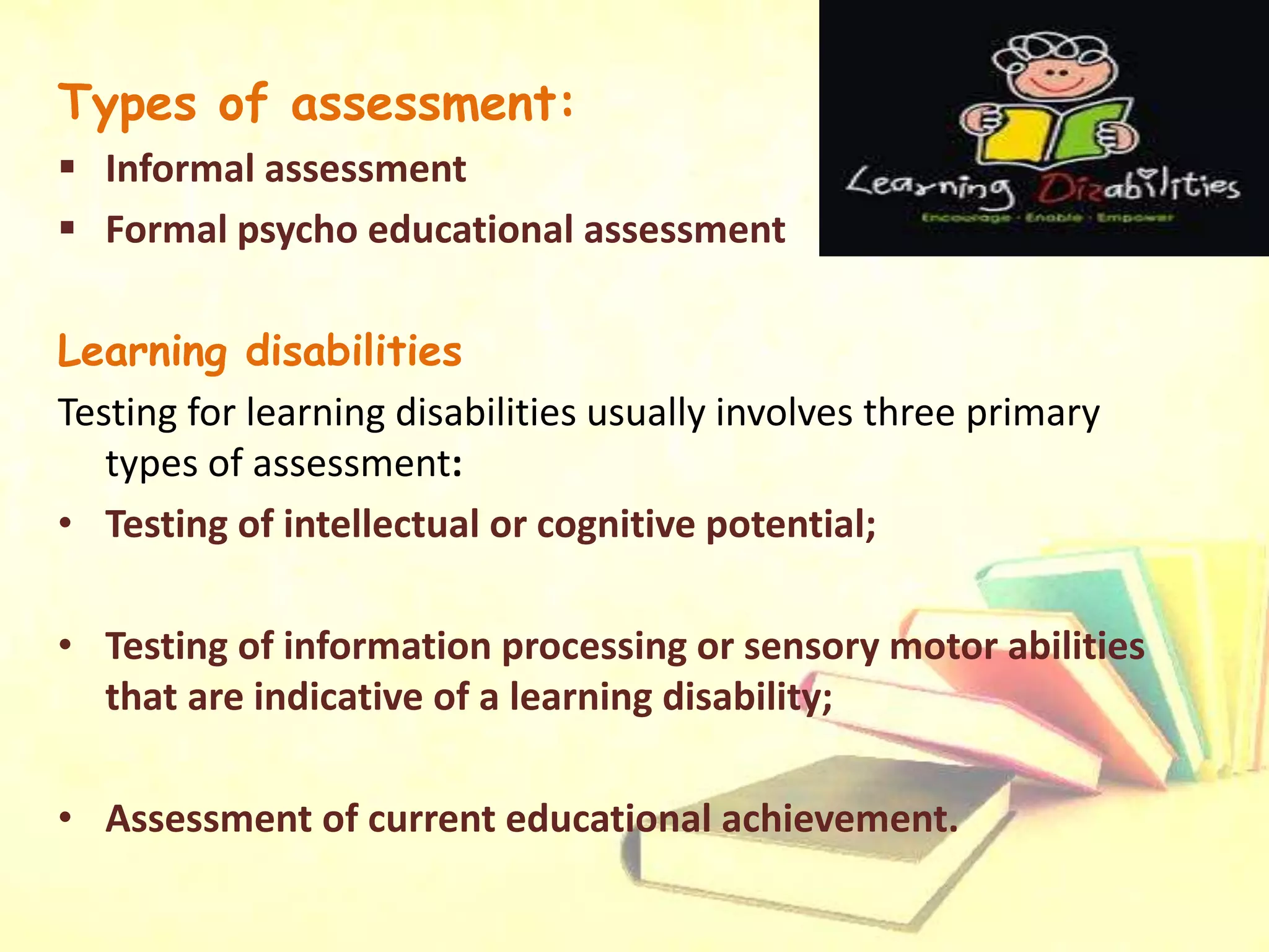 Types of assessment:
 Informal assessment
 Formal psycho educational assessment
Learning disabilities
Testing for learning disabilities usually involves three primary
types of assessment:
• Testing of intellectual or cognitive potential;
• Testing of information processing or sensory motor abilities
that are indicative of a learning disability;
• Assessment of current educational achievement.
 