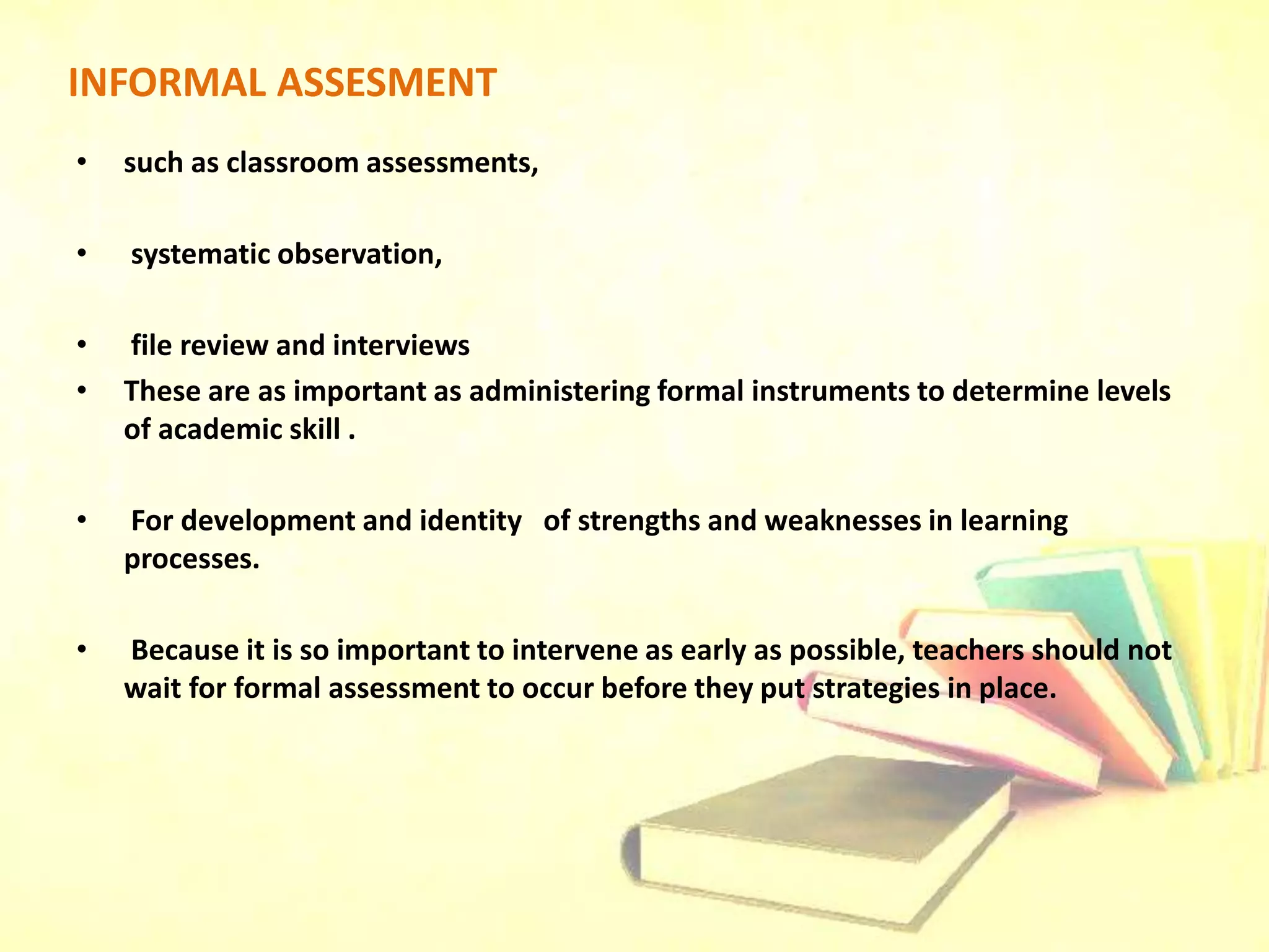INFORMAL ASSESMENT
• such as classroom assessments,
• systematic observation,
• file review and interviews
• These are as important as administering formal instruments to determine levels
of academic skill .
• For development and identity of strengths and weaknesses in learning
processes.
• Because it is so important to intervene as early as possible, teachers should not
wait for formal assessment to occur before they put strategies in place.
 