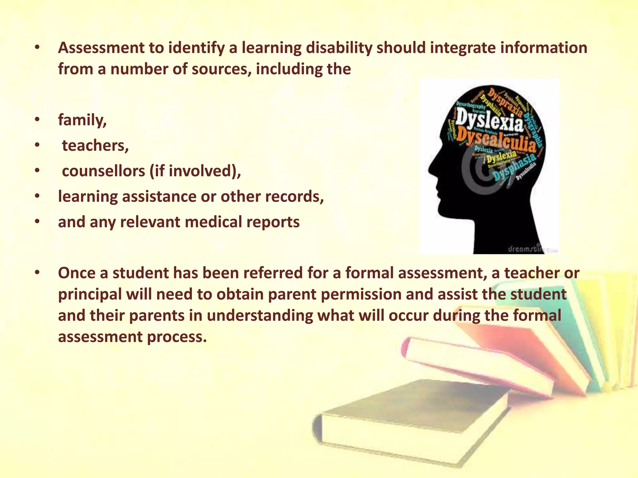 • Assessment to identify a learning disability should integrate information
from a number of sources, including the
• family,
• teachers,
• counsellors (if involved),
• learning assistance or other records,
• and any relevant medical reports
• Once a student has been referred for a formal assessment, a teacher or
principal will need to obtain parent permission and assist the student
and their parents in understanding what will occur during the formal
assessment process.
 