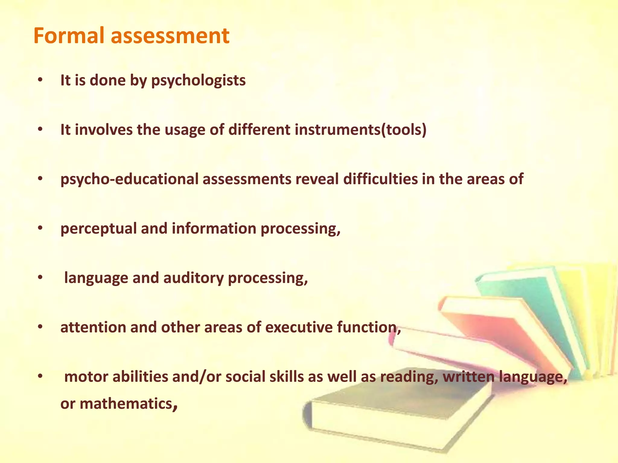 Formal assessment
• It is done by psychologists
• It involves the usage of different instruments(tools)
• psycho-educational assessments reveal difficulties in the areas of
• perceptual and information processing,
• language and auditory processing,
• attention and other areas of executive function,
• motor abilities and/or social skills as well as reading, written language,
or mathematics,
 