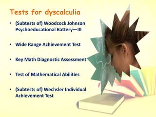 Tests for dyscalculia
• (Subtests of) Woodcock Johnson
Psychoeducational Battery—III
• Wide Range Achievement Test
• Key Math Diagnostic Assessment
• Test of Mathematical Abilities
• (Subtests of) Wechsler Individual
Achievement Test
 