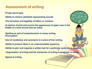 Assessment of writing
•Proper pencil grip
•Ability to retrieve alphabets representing sounds
•The formation and legibility of letters or numbers
•A mixture of print and cursive the appearance of upper case in the
middle of a word should also be noted.
•Spelling as part of comprehension or essay writing,
•Punctuation
•Use of vocabulary and synonyms in a piece of free writing,
•Ability to present ideas in an understandable sequence,
•Ability to plan and organize a written text for a particular audience or purpose
• Organization of writing and the mechanics of writing a paragraph or essay.
•Speed of writing
 