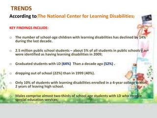 TRENDS
According to(The National Center for Learning Disabilities)
KEY FINDINGS INCLUDE:
o The number of school-age children with learning disabilities has declined by 14%
during the last decade.
o 2.5 million public school students – about 5% of all students in public schools –
were identified as having learning disabilities in 2009;
o Graduated students with LD (64%) Than a decade ago (52%) .
o dropping out of school (22%) than in 1999 (40%).
o Only 10% of students with learning disabilities enrolled in a 4-year college within
2 years of leaving high school.
o Males comprise almost two-thirds of school age students with LD who receive
special education services;
 