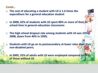 Contd…
o The cost of educating a student with LD is 1.6 times the
expenditure for a general education student
o In 2008, 62% of students with LD spent 80% or more of their in-
school time in general education classrooms
o The high school dropout rate among students with LD was 22%in
2008, down from 40% in 1999;
o Students with LD go on to postsecondary at lower rates than their
non-disabled peers;
o In 2005, 55% of adults with LD were employed compared to 76%
of those without LD
 
