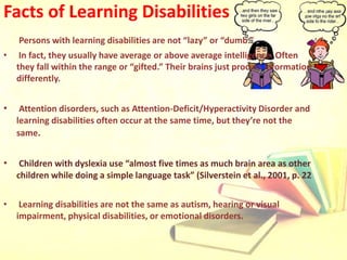 Facts of Learning Disabilities
Persons with learning disabilities are not “lazy” or “dumb.”
• In fact, they usually have average or above average intelligence. Often
they fall within the range or “gifted.” Their brains just process information
differently.
• Attention disorders, such as Attention-Deficit/Hyperactivity Disorder and
learning disabilities often occur at the same time, but they’re not the
same.
• Children with dyslexia use “almost five times as much brain area as other
children while doing a simple language task” (Silverstein et al., 2001, p. 22
• Learning disabilities are not the same as autism, hearing or visual
impairment, physical disabilities, or emotional disorders.
 