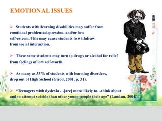 EMOTIONAL ISSUES
 Students with learning disabilities may suffer from
emotional problems/depression, and/or low
self-esteem. This may cause students to withdraw
from social interaction.
 These same students may turn to drugs or alcohol for relief
from feelings of low self-worth.
 As many as 35% of students with learning disorders,
drop out of High School (Girod, 2001, p. 31).
 “Teenagers with dyslexia …[are] more likely to…think about
and to attempt suicide than other young people their age” (Landau, 2004,).
 