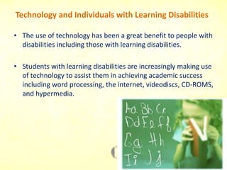 Technology and Individuals with Learning Disabilities
• The use of technology has been a great benefit to people with
disabilities including those with learning disabilities.
• Students with learning disabilities are increasingly making use
of technology to assist them in achieving academic success
including word processing, the internet, videodiscs, CD-ROMS,
and hypermedia.
 