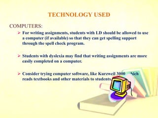 TECHNOLOGY USED
COMPUTERS:
 For writing assignments, students with LD should be allowed to use
a computer (if available) so that they can get spelling support
through the spell check program.
 Students with dyslexia may find that writing assignments are more
easily completed on a computer.
 Consider trying computer software, like Kurzweil 3000, which
reads textbooks and other materials to students.
 