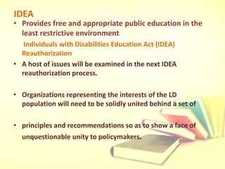 IDEA
• Provides free and appropriate public education in the
least restrictive environment
Individuals with Disabilities Education Act (IDEA)
Reauthorization
• A host of issues will be examined in the next IDEA
reauthorization process.
• Organizations representing the interests of the LD
population will need to be solidly united behind a set of
• principles and recommendations so as to show a face of
unquestionable unity to policymakers.
 