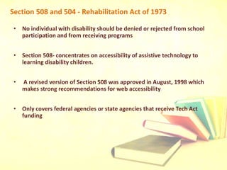Section 508 and 504 - Rehabilitation Act of 1973
• No individual with disability should be denied or rejected from school
participation and from receiving programs
• Section 508- concentrates on accessibility of assistive technology to
learning disability children.
• A revised version of Section 508 was approved in August, 1998 which
makes strong recommendations for web accessibility
• Only covers federal agencies or state agencies that receive Tech Act
funding
 