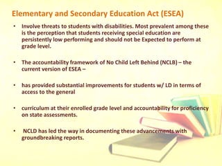 Elementary and Secondary Education Act (ESEA)
• Involve threats to students with disabilities. Most prevalent among these
is the perception that students receiving special education are
persistently low performing and should not be Expected to perform at
grade level.
• The accountability framework of No Child Left Behind (NCLB) – the
current version of ESEA –
• has provided substantial improvements for students w/ LD in terms of
access to the general
• curriculum at their enrolled grade level and accountability for proficiency
on state assessments.
• NCLD has led the way in documenting these advancements with
groundbreaking reports.
 