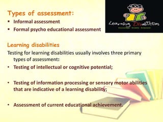 Types of assessment:
 Informal assessment
 Formal psycho educational assessment
Learning disabilities
Testing for learning disabilities usually involves three primary
types of assessment:
• Testing of intellectual or cognitive potential;
• Testing of information processing or sensory motor abilities
that are indicative of a learning disability;
• Assessment of current educational achievement.
 