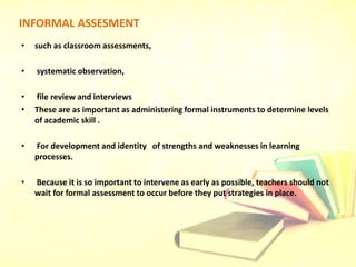INFORMAL ASSESMENT
• such as classroom assessments,
• systematic observation,
• file review and interviews
• These are as important as administering formal instruments to determine levels
of academic skill .
• For development and identity of strengths and weaknesses in learning
processes.
• Because it is so important to intervene as early as possible, teachers should not
wait for formal assessment to occur before they put strategies in place.
 