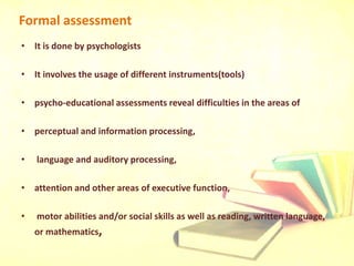 Formal assessment
• It is done by psychologists
• It involves the usage of different instruments(tools)
• psycho-educational assessments reveal difficulties in the areas of
• perceptual and information processing,
• language and auditory processing,
• attention and other areas of executive function,
• motor abilities and/or social skills as well as reading, written language,
or mathematics,
 