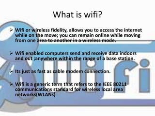 What is wifi? 
 Wifi or wireless fidelity, allows you to access the internet 
while on the move; you can remain online while moving 
from one area to another in a wireless mode. 
 Wifi enabled computers send and receive data indoors 
and out ;anywhere within the range of a base station. 
 Its just as fast as cable modem connection. 
 Wifi is a generic term that refers to the IEEE 80211 
communications standard for wireless local area 
networks(WLANs) 
 