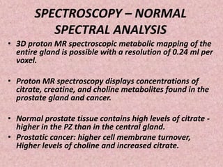 SPECTROSCOPY – NORMAL
SPECTRAL ANALYSIS
• 3D proton MR spectroscopic metabolic mapping of the
entire gland is possible with a resolution of 0.24 ml per
voxel.
• Proton MR spectroscopy displays concentrations of
citrate, creatine, and choline metabolites found in the
prostate gland and cancer.
• Normal prostate tissue contains high levels of citrate -
higher in the PZ than in the central gland.
• Prostatic cancer: higher cell membrane turnover,
Higher levels of choline and increased citrate.
 