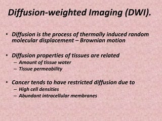 Diffusion-weighted Imaging (DWI).
• Diffusion is the process of thermally induced random
molecular displacement – Brownian motion
• Diffusion properties of tissues are related
– Amount of tissue water
– Tissue permeability
• Cancer tends to have restricted diffusion due to
– High cell densities
– Abundant intracellular membranes
 
