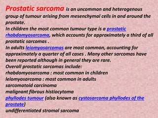 Prostatic sarcoma is an uncommon and heterogenous
group of tumour arising from mesenchymal cells in and around the
prostate.
In children the most common tumour type is a prostatic
rhabdomyosarcoma, which accounts for approximately a third of all
prostatic sarcomas .
In adults leiomyosarcomas are most common, accounting for
approximately a quarter of all cases . Many other sarcomas have
been reported although in general they are rare.
Overall prostatic sarcomas include:
rhabdomyosarcoma : most common in children
leiomyosarcoma : most common in adults
sarcomatoid carcinoma
malignant fibrous histiocytoma
phyllodes tumour (also known as cystosarcoma phyllodes of the
prostate)
undifferentiated stromal sarcoma
 