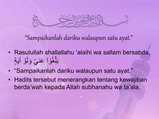 “Sampaikanlah dariku walaupun satu ayat.”
• Rasulullah shallallahu ‘alaihi wa sallam bersabda,
‫ة‬َ‫ي‬‫آ‬ ْ‫و‬َ‫ل‬ َ‫و‬ ِّ‫ني‬َ‫ع‬ ‫ا‬ ْ‫و‬ُ‫غ‬ِّ‫ل‬َ‫ب‬
• “Sampaikanlah dariku walaupun satu ayat.”
• Hadits tersebut menerangkan tentang kewajiban
berda’wah kepada Allah subhanahu wa ta’ala.
 