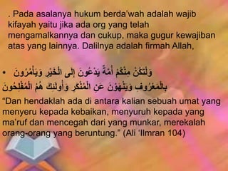 . Pada asalanya hukum berda’wah adalah wajib
kifayah yaitu jika ada org yang telah
mengamalkannya dan cukup, maka gugur kewajiban
atas yang lainnya. Dalilnya adalah firmah Allah,
• َ‫و‬ ِ‫ر‬ْ‫ي‬َ‫خ‬ْ‫ل‬‫ا‬ ‫ى‬َ‫ل‬ِ‫إ‬ َ‫ون‬ُ‫ع‬ْ‫د‬َ‫ي‬ ٌ‫ة‬َّ‫م‬ُ‫أ‬ ْ‫م‬ُ‫ك‬ْ‫ن‬ِ‫م‬ ْ‫ُن‬‫ك‬َ‫ت‬ْ‫ل‬َ‫و‬َ‫ون‬ُ‫ر‬ُ‫م‬َْْ‫ي‬
َ‫ك‬ِ‫ئ‬َ‫ل‬‫و‬ُ‫أ‬َ‫و‬ ِ‫َر‬‫ك‬ْ‫ن‬ُ‫م‬ْ‫ل‬‫ا‬ ِ‫ن‬َ‫ع‬ َ‫ن‬ ْ‫و‬َ‫ه‬ْ‫ن‬َ‫ي‬َ‫و‬ ِ‫وف‬ُ‫ر‬ْ‫ع‬َ‫م‬ْ‫ل‬‫ا‬ِ‫ب‬َ‫ون‬ُُُِِْْ‫م‬ْ‫ل‬‫ا‬ ُ‫م‬ُُ
“Dan hendaklah ada di antara kalian sebuah umat yang
menyeru kepada kebaikan, menyuruh kepada yang
ma’ruf dan mencegah dari yang munkar, merekalah
orang-orang yang beruntung.” (Ali ‘Ilmran 104)
 