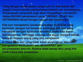 Yang dengan penguasaan yang baik ini, kita bebas dari
segala kerancuan/kesalahpahaman/kekeliruan terhadapnya.
Penguasaan yang baik juga akan menjadikan kita berdiri
diatas BAYAN (penjelasan) yang TERANG, JELAS dan
KEYAKINAN (tanpa keragu-raguan dan kerancuan).
Kita pun mengetahui jawaban-jawaban syubuhat yang
berkaitan dengan hal tersebut, sehingga jika ada yang
mendebat dengan syubuhat tersebut, maka kita dapat
menjawabnya. Sehingga semoga kita dapat menjadi sebab
hidayah kepada orang yang kita sampaikan
4. Tidak lupa dan yang tidak kalah pentingnya, kita pun
mengetahui MASLAHAT dan MUDHARAT dari
penyampaian ilmu ini. Karena tidak setiap ilmu yang kita
miliki harus kita sampaikan.
 