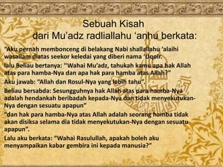 Sebuah Kisah
dari Mu’adz radliallahu ‘anhu berkata:
“Aku pernah membonceng di belakang Nabi shallallahu ‘alaihi
wasallam diatas seekor keledai yang diberi nama ‘Uqoir.
lalu Beliau bertanya: “Wahai Mu’adz, tahukah kamu apa hak Allah
atas para hamba-Nya dan apa hak para hamba atas Allah?”
Aku jawab: “Allah dan Rosul-Nya yang lebih tahu”.
Beliau bersabda: Sesungguhnya hak Allah atas para hamba-Nya
adalah hendankah beribadah kepada-Nya dan tidak menyekutukan-
Nya dengan sesuatu apapun”
“dan hak para hamba-Nya atas Allah adalah seorang hamba tidak
akan disiksa selama dia tidak menyekutukan-Nya dengan sesuatu
apapun”.
Lalu aku berkata: “Wahai Rasulullah, apakah boleh aku
menyampaikan kabar gembira ini kepada manusia?”
 
