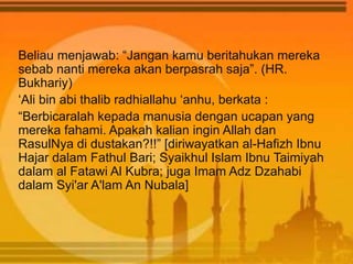 Beliau menjawab: “Jangan kamu beritahukan mereka
sebab nanti mereka akan berpasrah saja”. (HR.
Bukhariy)
‘Ali bin abi thalib radhiallahu ‘anhu, berkata :
“Berbicaralah kepada manusia dengan ucapan yang
mereka fahami. Apakah kalian ingin Allah dan
RasulNya di dustakan?!!” [diriwayatkan al-Hafizh Ibnu
Hajar dalam Fathul Bari; Syaikhul Islam Ibnu Taimiyah
dalam al Fatawi Al Kubra; juga Imam Adz Dzahabi
dalam Syi'ar A'lam An Nubala]
 