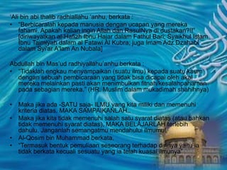 ‘Ali bin abi thalib radhiallahu ‘anhu, berkata :
• “Berbicaralah kepada manusia dengan ucapan yang mereka
fahami. Apakah kalian ingin Allah dan RasulNya di dustakan?!!”
[diriwayatkan al-Hafizh Ibnu Hajar dalam Fathul Bari; Syaikhul Islam
Ibnu Taimiyah dalam al Fatawi Al Kubra; juga Imam Adz Dzahabi
dalam Syi'ar A'lam An Nubala]
Abdullah bin Mas’ud radhiyallahu’anhu berkata :
• “Tidaklah engkau menyampaikan (suatu ilmu) kepada suatu kaum
dengan sebuah pembicaraan yang tidak bisa dicapai oleh akal
mereka melainkan pasti akan menimbulkan fitnah/kesalahpahaman
pada sebagian mereka.” (HR. Muslim dalam mukadimah shahihnya)
• Maka jika ada -SATU saja- ILMU yang kita miliki dan memenuhi
kriteria diatas. MAKA SAMPAIKANLAH..
• Maka jika kita tidak memenuhi salah satu syarat diatas (atau bahkan
tidak memenuhi syarat diatas), MAKA BELAJARLAH terlebih
dahulu. Janganlah semangatmu mendahului ilmumu!
• Al-Qosim bin Muhammad berkata,
• “Termasuk bentuk pemuliaan seseorang terhadap dirinya yaitu ia
tidak berkata kecuali sesuatu yang ia telah kuasai ilmunya”
 