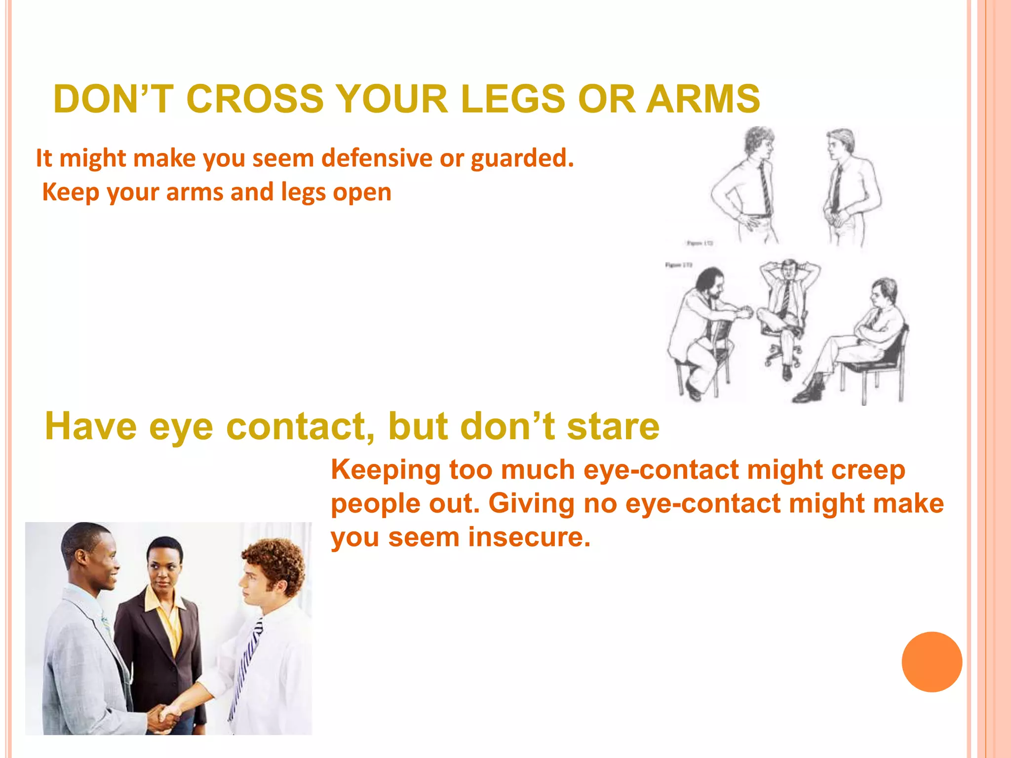 DON’T CROSS YOUR LEGS OR ARMS
It might make you seem defensive or guarded.
Keep your arms and legs open
Have eye contact, but don’t stare
Keeping too much eye-contact might creep
people out. Giving no eye-contact might make
you seem insecure.
 