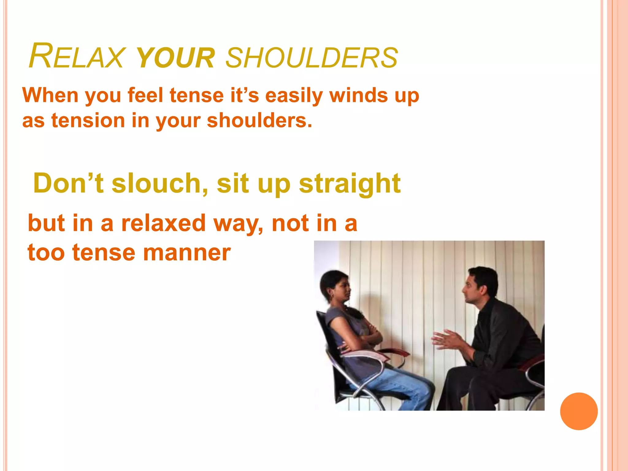 RELAX YOUR SHOULDERS
When you feel tense it’s easily winds up
as tension in your shoulders.
Don’t slouch, sit up straight
but in a relaxed way, not in a
too tense manner
 