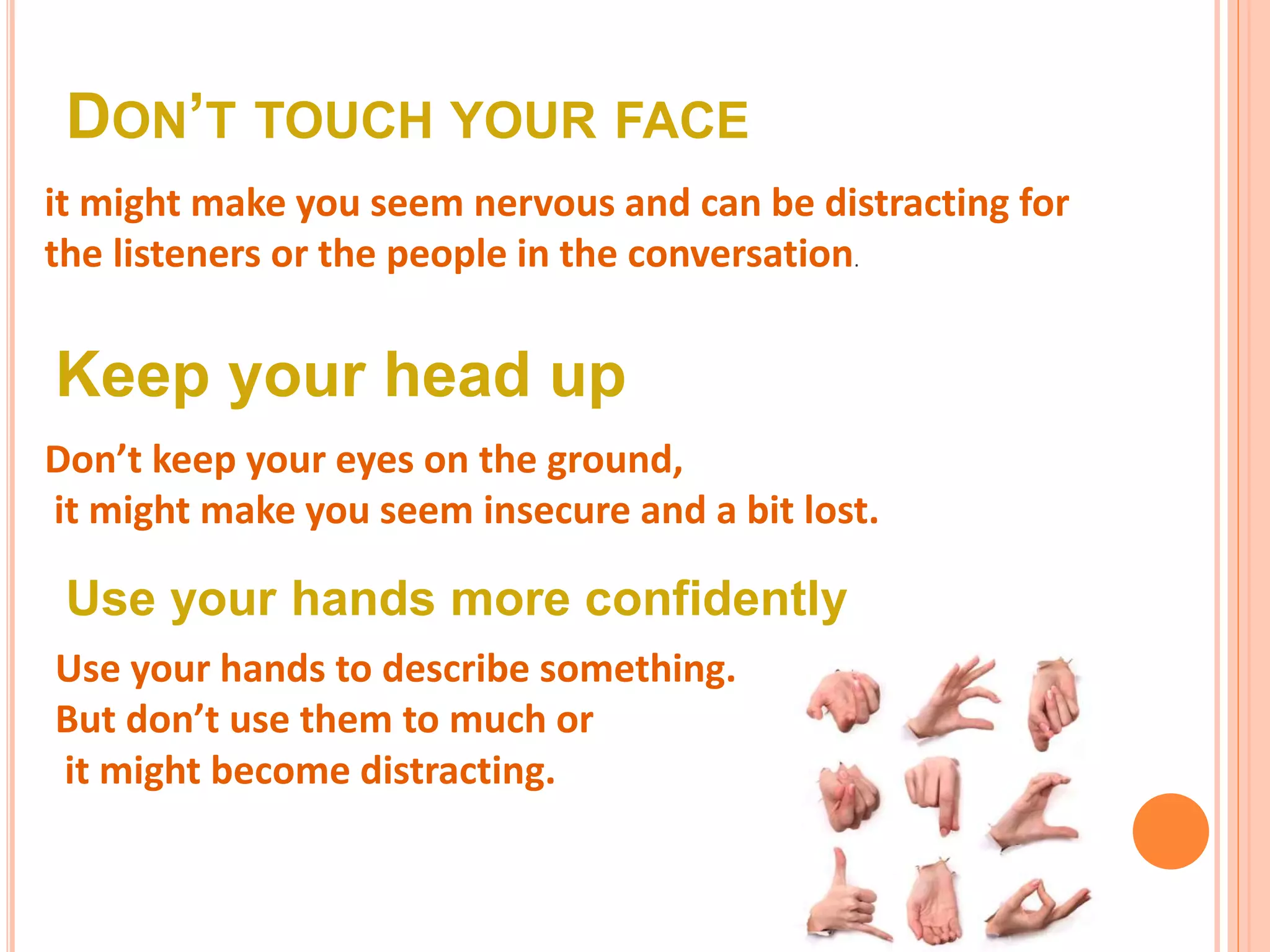 DON’T TOUCH YOUR FACE
it might make you seem nervous and can be distracting for
the listeners or the people in the conversation.
Keep your head up
Don’t keep your eyes on the ground,
it might make you seem insecure and a bit lost.
Use your hands more confidently
Use your hands to describe something.
But don’t use them to much or
it might become distracting.
 