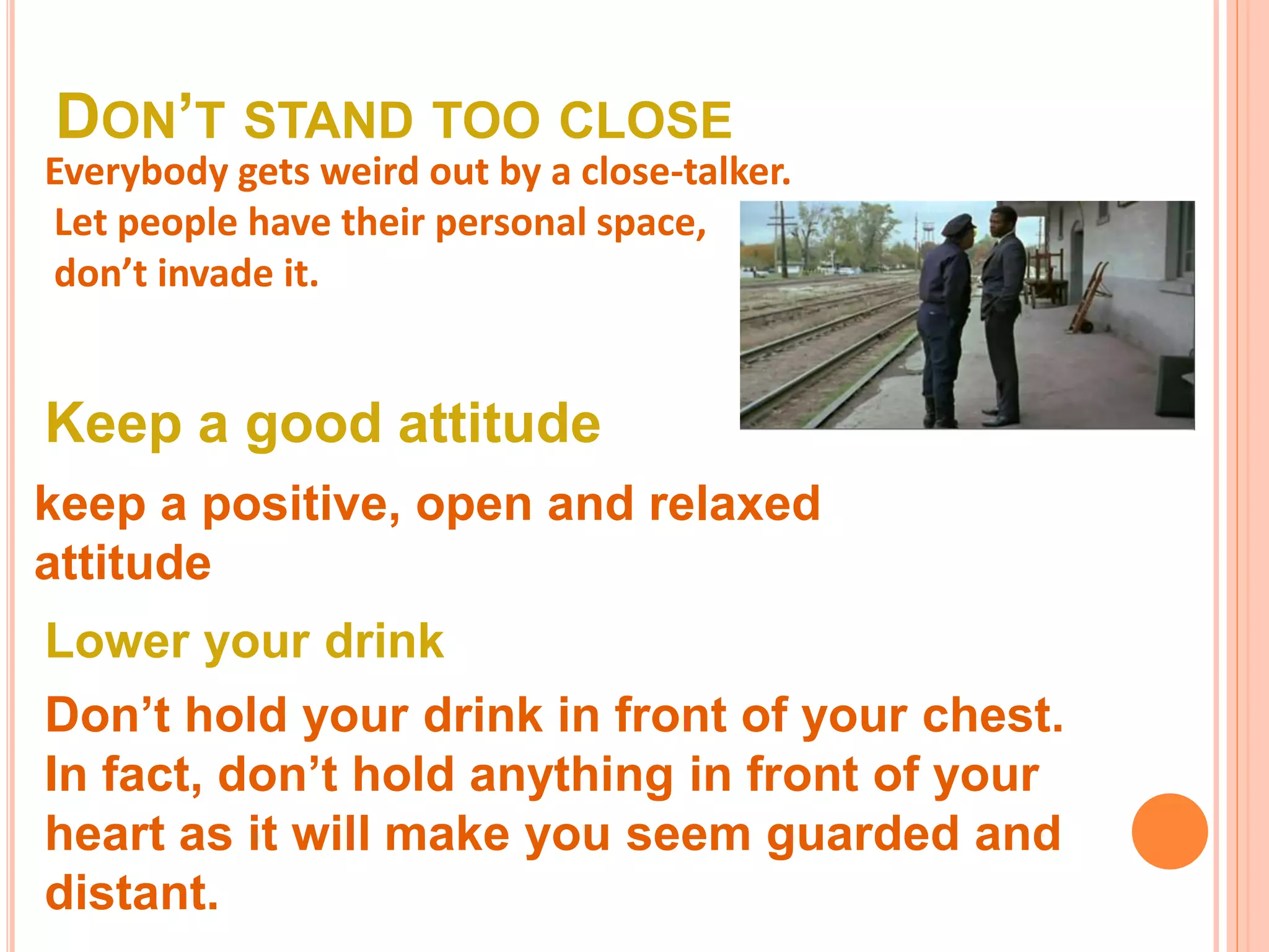 DON’T STAND TOO CLOSE
Everybody gets weird out by a close-talker.
Let people have their personal space,
don’t invade it.
Keep a good attitude
keep a positive, open and relaxed
attitude
Lower your drink
Don’t hold your drink in front of your chest.
In fact, don’t hold anything in front of your
heart as it will make you seem guarded and
distant.
 