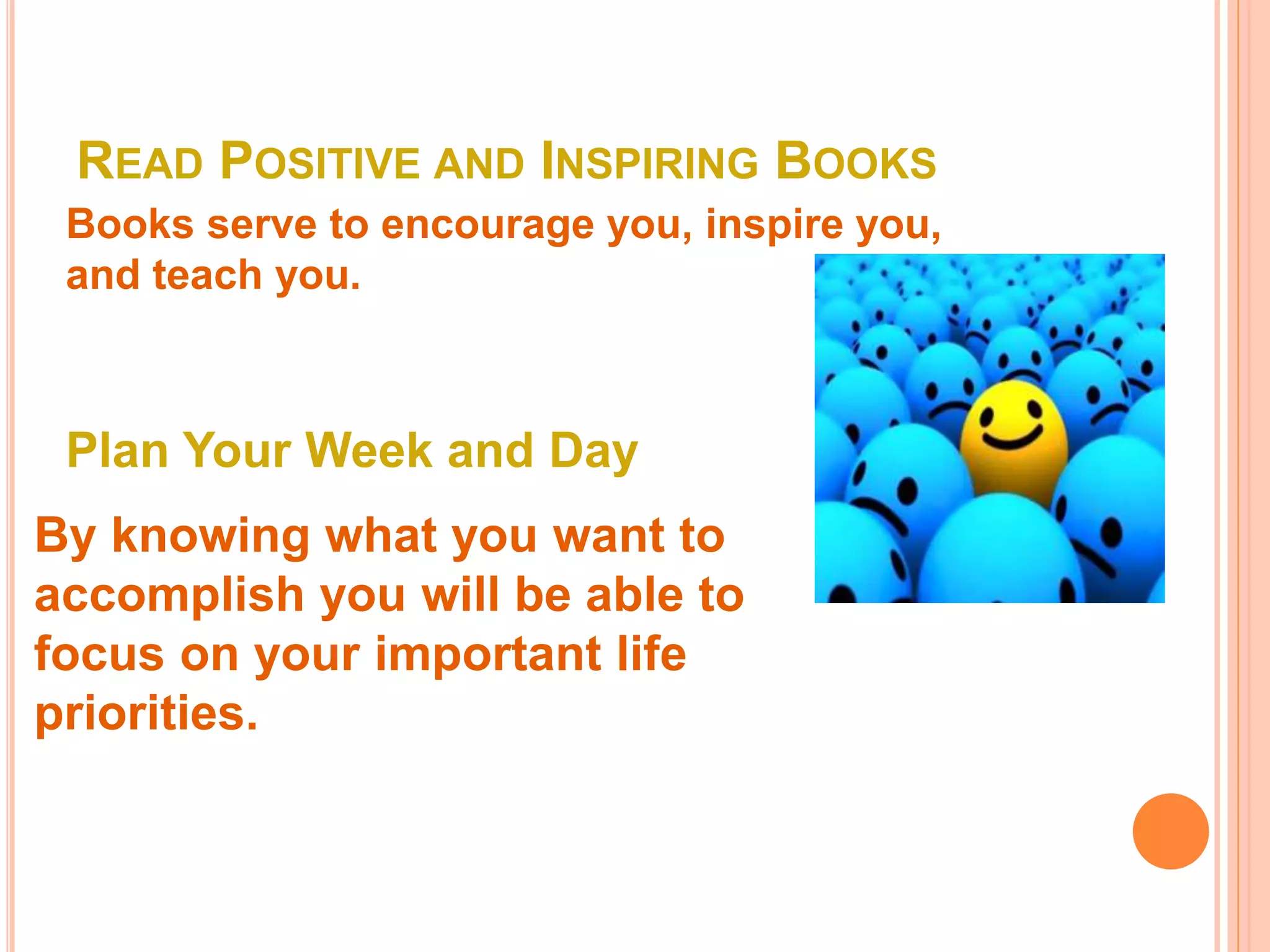 READ POSITIVE AND INSPIRING BOOKS
Books serve to encourage you, inspire you,
and teach you.
Plan Your Week and Day
By knowing what you want to
accomplish you will be able to
focus on your important life
priorities.
 