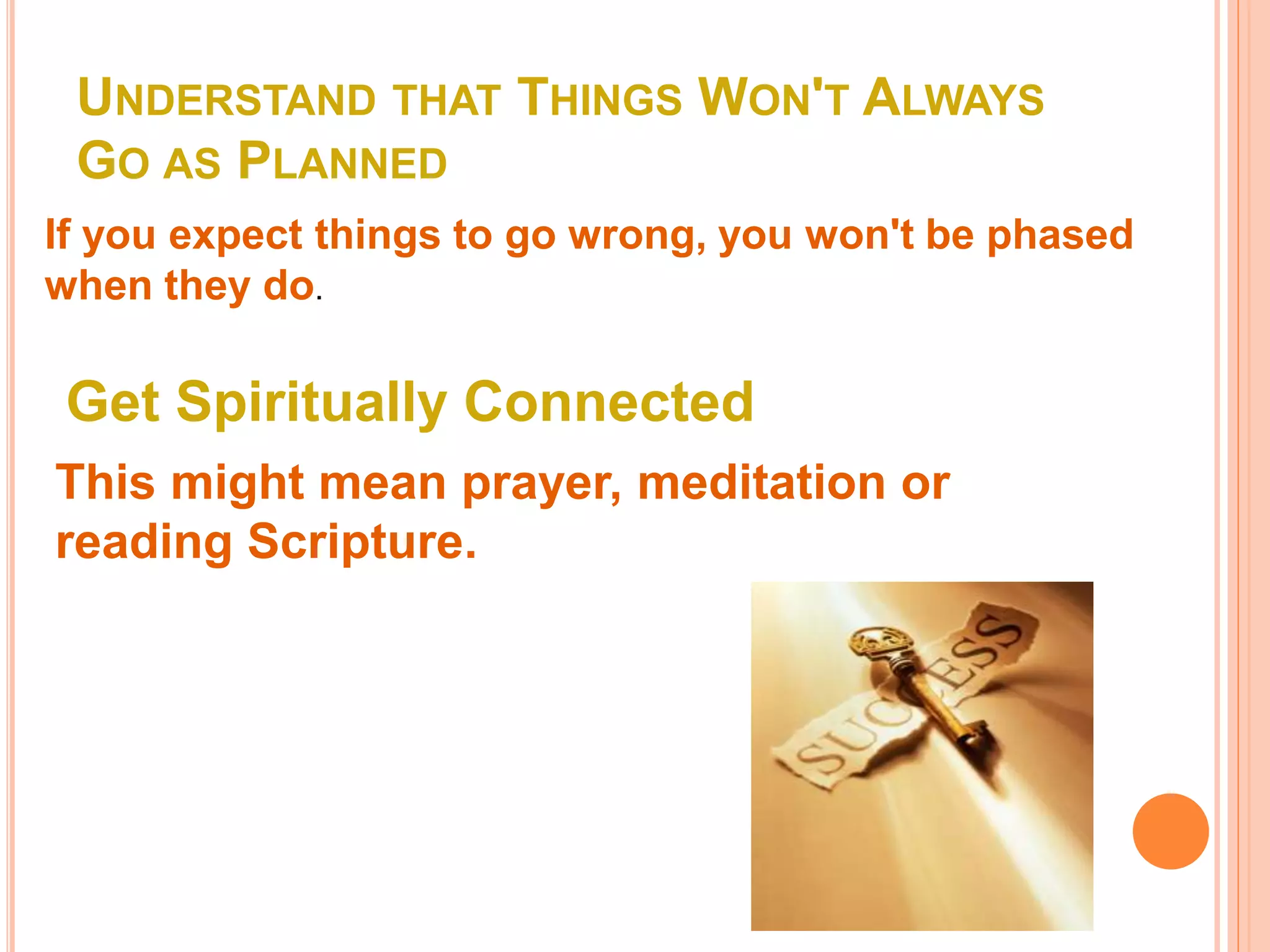 UNDERSTAND THAT THINGS WON'T ALWAYS
GO AS PLANNED
If you expect things to go wrong, you won't be phased
when they do.
Get Spiritually Connected
This might mean prayer, meditation or
reading Scripture.
 