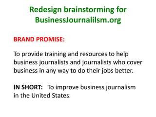 Redesign brainstorming for
BusinessJournalilsm.org
BRAND PROMISE:
To provide training and resources to help
business journalists and journalists who cover
business in any way to do their jobs better.
IN SHORT: To improve business journalism
in the United States.
 