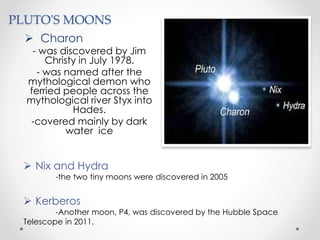 PLUTO'S MOONS
 Charon
- was discovered by Jim
Christy in July 1978.
- was named after the
mythological demon who
ferried people across the
mythological river Styx into
Hades.
-covered mainly by dark
water ice
 Nix and Hydra
-the two tiny moons were discovered in 2005
 Kerberos
-Another moon, P4, was discovered by the Hubble Space
Telescope in 2011.
 