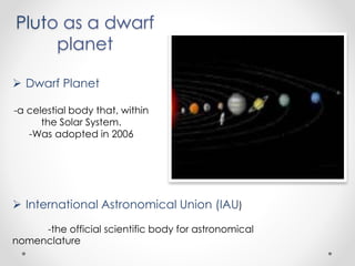 Pluto as a dwarf
planet
 Dwarf Planet
-a celestial body that, within
the Solar System.
-Was adopted in 2006
 International Astronomical Union (IAU)
-the official scientific body for astronomical
nomenclature
 