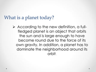 What is a planet today?
 According to the new definition, a full-
fledged planet is an object that orbits
the sun and is large enough to have
become round due to the force of its
own gravity. In addition, a planet has to
dominate the neighborhood around its
orbit.
 