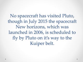 No spacecraft has visited Pluto,
though in July 2015 the spacecraft
New horizons, which was
launched in 2006, is scheduled to
fly by Pluto on it’s way to the
Kuiper belt.
 