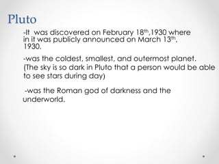 Pluto
-It was discovered on February 18th,1930 where
in it was publicly announced on March 13th,
1930.
-was the coldest, smallest, and outermost planet.
(The sky is so dark in Pluto that a person would be able
to see stars during day)
-was the Roman god of darkness and the
underworld.
 