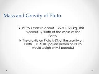 Mass and Gravity of Pluto
 Pluto's mass is about 1.29 x 1022 kg. This
is about 1/500th of the mass of the
Earth.
 The gravity on Pluto is 8% of the gravity on
Earth. (Ex. A 100 pound person on Pluto
would weigh only 8 pounds.)
 
