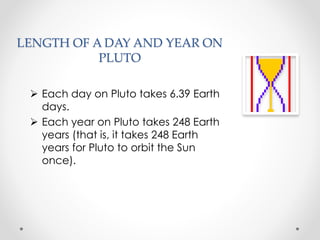 LENGTH OF A DAY AND YEAR ON
PLUTO
 Each day on Pluto takes 6.39 Earth
days.
 Each year on Pluto takes 248 Earth
years (that is, it takes 248 Earth
years for Pluto to orbit the Sun
once).
 