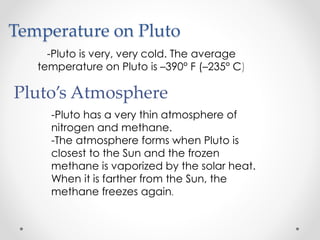 Temperature on Pluto
-Pluto is very, very cold. The average
temperature on Pluto is –390° F (–235° C)
Pluto’s Atmosphere
-Pluto has a very thin atmosphere of
nitrogen and methane.
-The atmosphere forms when Pluto is
closest to the Sun and the frozen
methane is vaporized by the solar heat.
When it is farther from the Sun, the
methane freezes again.
 
