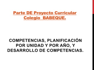 Parte DE Proyecto Curricular 
Colegio BABEQUE. 
COMPETENCIAS, PLANIFICACIÓN 
POR UNIDAD Y POR AÑO, Y 
DESARROLLO DE COMPETENCIAS. 
 