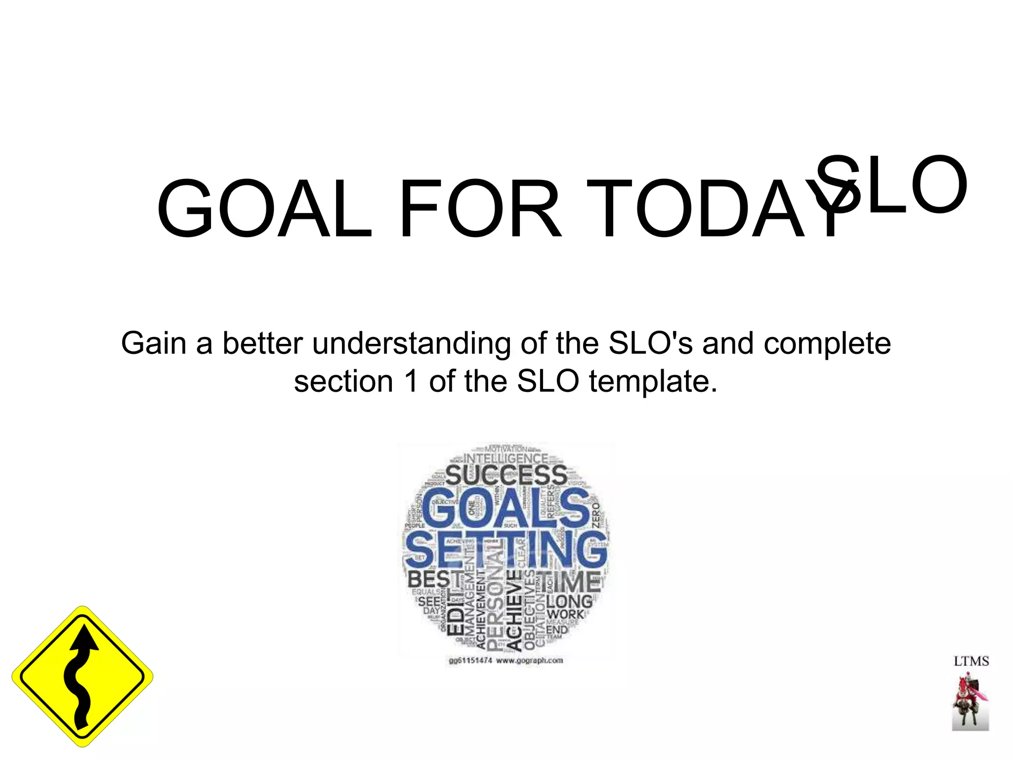 GOAL FOR TODAYSLO 
Gain a better understanding of the SLO's and complete 
section 1 of the SLO template. 
 